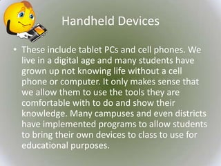 Handheld Devices

• These include tablet PCs and cell phones. We
  live in a digital age and many students have
  grown up not knowing life without a cell
  phone or computer. It only makes sense that
  we allow them to use the tools they are
  comfortable with to do and show their
  knowledge. Many campuses and even districts
  have implemented programs to allow students
  to bring their own devices to class to use for
  educational purposes.
 