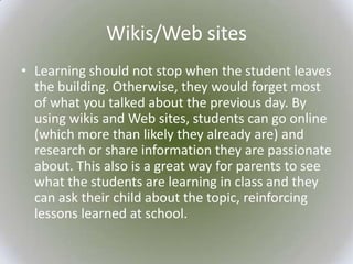 Wikis/Web sites
• Learning should not stop when the student leaves
  the building. Otherwise, they would forget most
  of what you talked about the previous day. By
  using wikis and Web sites, students can go online
  (which more than likely they already are) and
  research or share information they are passionate
  about. This also is a great way for parents to see
  what the students are learning in class and they
  can ask their child about the topic, reinforcing
  lessons learned at school.
 