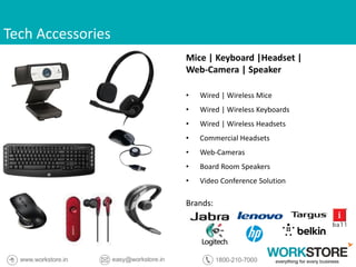 Tech Accessories
Mice | Keyboard |Headset |
Web-Camera | Speaker
• Wired | Wireless Mice
• Wired | Wireless Keyboards
• Wired | Wireless Headsets
• Commercial Headsets
• Web-Cameras
• Board Room Speakers
• Video Conference Solution
Brands:
 