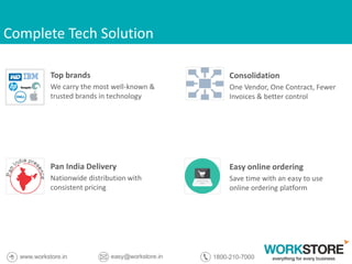 Complete Tech Solution
Top brands
We carry the most well-known &
trusted brands in technology
Pan India Delivery
Nationwide distribution with
consistent pricing
Consolidation
One Vendor, One Contract, Fewer
Invoices & better control
Easy online ordering
Save time with an easy to use
online ordering platform
 