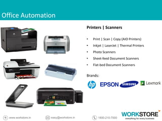 Office Automation
Printers | Scanners
• Print | Scan | Copy (AIO Printers)
• Inkjet | LaserJet | Thermal Printers
• Photo Scanners
• Sheet-feed Document Scanners
• Flat-bed Document Scanners
Brands:
 