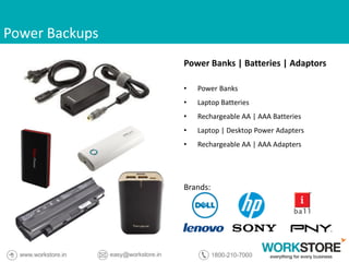 Power Backups
Power Banks | Batteries | Adaptors
• Power Banks
• Laptop Batteries
• Rechargeable AA | AAA Batteries
• Laptop | Desktop Power Adapters
• Rechargeable AA | AAA Adapters
Brands:
 