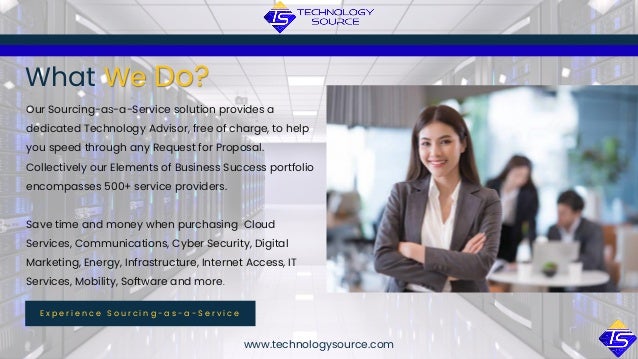 www.technologysource.com
What We Do?
E x p e r i e n c e S o u r c i n g - a s - a - S e r v i c e
Our Sourcing-as-a-Service solution provides a
dedicated Technology Advisor, free of charge, to help
you speed through any Request for Proposal.
Collectively our Elements of Business Success portfolio
encompasses 500+ service providers.
Save time and money when purchasing Cloud
Services, Communications, Cyber Security, Digital
Marketing, Energy, Infrastructure, Internet Access, IT
Services, Mobility, Software and more.
 