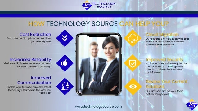 Our advisors are on your team,
not on your payroll.
Review Your Current
Solutions
HOW TECHNOLOGY SOURCE CAN HELP YOU?
Find commercial pricing on services
you already use.
Cost Reduction
Go beyond disaster recovery and aim
for true business continuity.
Increased Reliability
Enable your team to have the latest
technology that works the way you
need it to.
Improved
Communication
No longer is security relegated to
the confines of IT. With growing
threats, business leaders must
be informed.
Improved Security
Our experts are here to advise and
ensure any migrations are well
planned and executed.
Cloud Migration
www.technologysource.com
 