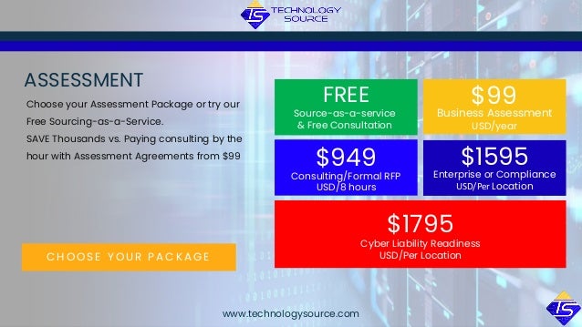 C H O O S E Y O U R P A C K A G E
ASSESSMENT
Choose your Assessment Package or try our
Free Sourcing-as-a-Service.
SAVE Thousands vs. Paying consulting by the
hour with Assessment Agreements from $99
Source-as-a-service
& Free Consultation
FREE
Business Assessment
USD/year
$99
Consulting/Formal RFP
USD/8 hours
$949 Enterprise or Compliance
USD/Per Location
$1595
Cyber Liability Readiness
USD/Per Location
$1795
www.technologysource.com
 