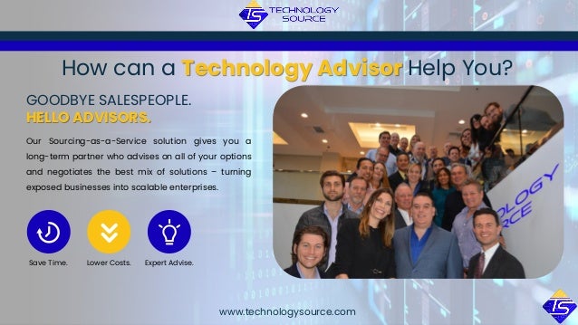 Our Sourcing-as-a-Service solution gives you a
long-term partner who advises on all of your options
and negotiates the best mix of solutions – turning
exposed businesses into scalable enterprises.
GOODBYE SALESPEOPLE.
HELLO ADVISORS.
www.technologysource.com
How can a Technology Advisor Help You?
Save Time. Lower Costs. Expert Advise.
 