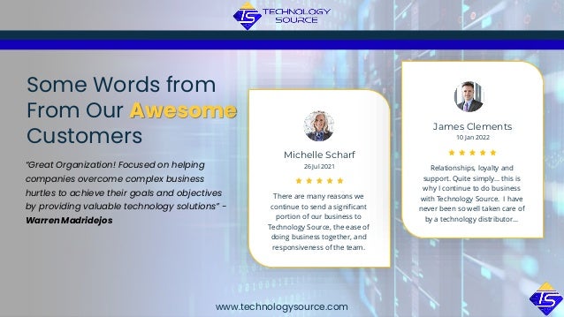 www.technologysource.com
“Great Organization! Focused on helping
companies overcome complex business
hurtles to achieve their goals and objectives
by providing valuable technology solutions” -
Warren Madridejos
Some Words from
From Our Awesome
Customers
There are many reasons we
continue to send a significant
portion of our business to
Technology Source, the ease of
doing business together, and
responsiveness of the team.
26 Jul 2021
Michelle Scharf
Relationships, loyalty and
support. Quite simply… this is
why I continue to do business
with Technology Source. I have
never been so well taken care of
by a technology distributor…
10 Jan 2022
James Clements
 