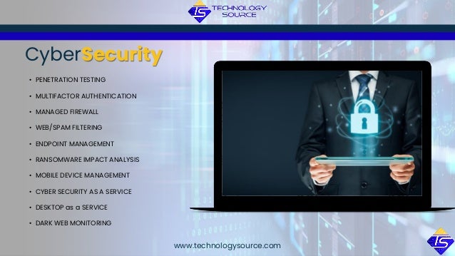 CyberSecurity
• PENETRATION TESTING
• MULTIFACTOR AUTHENTICATION
• MANAGED FIREWALL
• WEB/SPAM FILTERING
• ENDPOINT MANAGEMENT
• RANSOMWARE IMPACT ANALYSIS
• MOBILE DEVICE MANAGEMENT
• CYBER SECURITY AS A SERVICE
• DESKTOP as a SERVICE
• DARK WEB MONITORING
www.technologysource.com
 