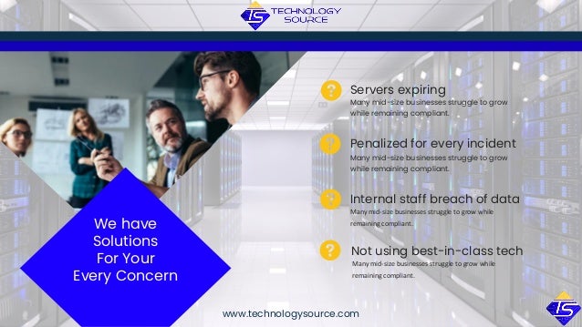 Many mid-size businesses struggle to grow
while remaining compliant.
Servers expiring
Penalized for every incident
Internal staff breach of data
Many mid-size businesses struggle to grow
while remaining compliant.
Many mid-size businesses struggle to grow while
remaining compliant.
Not using best-in-class tech
Many mid-size businesses struggle to grow while
remaining compliant.
www.technologysource.com
We have
Solutions
For Your
Every Concern
 