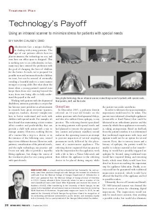 ORTHODONTIC PRODUCTS / September 2016	 orthodonticproductsonline.com26	
T r e a t m e n t P l a n
Technology’s Payoff
Using an intraoral scanner to minimize stress for patients with special needs
BY MARK CAUSEY, DMD
O
rthodontists face a unique challenge
in dealing with young patients. The
age of our patients affects how we
plan treatments, the technology we use, and
even how our office space is designed. This
is nothing new to an orthodontist; in fact,
many may have entered the profession with
the goal of changing the lives of children
for the better. As such, we’re prepared for
possible tears and tantrums from the children
we treat, but can be assured of eventually
revealing a beautiful smile to a more mature
teenager or young adult. But what about the
times when a young patient’s mental state
keeps them from ever moving beyond the
tears, from ever being able to fully under-
stand the payoff at the end?
Working with patients with developmental
disabilities, autism in particular, is a topic that
has become more prevalent as advancements
in research have given everyone—parents,
caregivers, teachers, doctors—insight into
how to better understand and work with
children with special needs. For example, it’s
been found that maintaining a strict routine
offers comfort and predictability that can
provide a child with autism with a way to
manage anxiety. However, nothing throws
off a routine like a trip to a doctor, or in
the instance of the following case, several
trips to two different doctors. However, with
patience, consideration of the patient’s needs,
and the right technology, my practice and
I were not only able to provide a superbly
fitting appliance, but change the course of
the treatment plan for one young patient
with special needs.
Clinical Case
In December 2015, a pediatric dentist
referred an 11-year-old female on the
autism spectrum with developmental delays,
and who also suffered from epilepsy, to my
practice. The referring dentist specialized
in treating patients with special needs and
had planned to remove the primary maxil-
lary canines and primary maxillary second
molars in the operating room in an attempt
to prevent impaction of several erupting
permanent teeth, followed by the place-
ment of a maintenance appliance. The
referring doctor requested that my practice
take the impression for the appliance; work
with a lab to have a Nance fabricated; and
then deliver the appliance to the referring
doctor to be placed during surgery while
the patient was under anesthesia.
In order to fabricate the space maintainer,
impressions would need to be taken. The
parents were informed of multiple appliances
(removable or fixed-Nance) that could be
fabricated in an orthodontic practice and the
means by which those appliances were made,
ie, taking an impression. Based on feedback
from the patient’s mother, it was determined
that traditional impressions with trays and
alginate would not be an option for several
reasons. First, due to sensory issues and a
history of epilepsy, the patient would be
unable to tolerate material in her mouth—
doing so would have possibly triggered an
epileptic fit. Second, using traditional trays
would have required fitting and removing
bands, which most likely would have hin-
dered us from even reaching the impression
step for appliance fabrication. Finally, accu-
racy could not be guaranteed with traditional
impression material, which would have
affected the final fit of the appliance and led
to possible retakes.
Ultimately, the use of Carestream Dental’s
CS 3600 intraoral scanner was deemed the
best course of action for obtaining digital
impressions. The impressions would not
only be much more accurate, thus avoiding
a possible retake, but would also eliminate
Using digital technology, like an intraoral scanner, makes things easier for patients with special needs,
their parents, staff, and the doctor.
MARK CAUSEY, DMD, is a board-certified orthodontist from Gainesville, Ga, and cur-
rently owns three practices throughout north Georgia. He received his orthodontic
certificate from the Medical College of Georgia Department of Orthodontics in
2012 and graduated from the Medical College of Georgia School of Dentistry
in 2010. Causey attended Duke University where he was a member of the
men’s basketball team under Coach Mike Krzyzewski and received the honors of
Academic All-ACC. After transferring to the University of North Georgia, he was
named to the basketball all-conference team and received many honors including
NCAA Academic All-American. He graduated magna cum laude. In 2015, he was
awarded the University of North Georgia Young Alumni Award for recognition of
his outstanding professional achievements, public service, and exemplary loyalty
to the University. He is a past president of the Georgia Orthodontists Foundation.
 