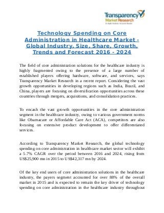 Technology Spending on Core
Administration in Healthcare Market -
Global Industry, Size, Share, Growth,
Trends and Forecast 2016 - 2024
The field of core administration solutions for the healthcare industry is
highly fragmented owing to the presence of a large number of
established players offering hardware, software, and services, says
Transparency Market Research in a recent report. Considering the vast
growth opportunities in developing regions such as India, Brazil, and
China, players are focusing on diversification opportunities across these
countries through mergers, acquisitions, and consolidation practices.
To encash the vast growth opportunities in the core administration
segment in the healthcare industry, owing to various government norms
like Obamacare or Affordable Care Act (ACA), competitors are also
focusing on extensive product development to offer differentiated
services.
According to Transparency Market Research, the global technology
spending on core administration in healthcare market sector will exhibit
a 5.7% CAGR over the period between 2016 and 2024, rising from
US$25,900 mn in 2015 to US$42,317 mn by 2024.
Of the key end users of core administration solutions in the healthcare
industry, the payers segment accounted for over 88% of the overall
market in 2015 and is expected to remain the key driver of technology
spending on core administration in the healthcare industry throughout
 