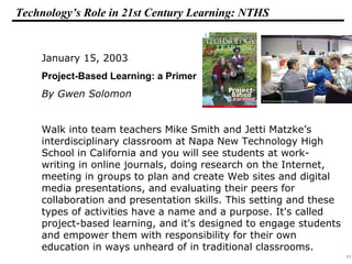 11
108319 _Macros
Technology’s Role in 21st Century Learning: NTHS
January 15, 2003
Project-Based Learning: a Primer
By Gwen Solomon
Walk into team teachers Mike Smith and Jetti Matzke’s
interdisciplinary classroom at Napa New Technology High
School in California and you will see students at work-
writing in online journals, doing research on the Internet,
meeting in groups to plan and create Web sites and digital
media presentations, and evaluating their peers for
collaboration and presentation skills. This setting and these
types of activities have a name and a purpose. It's called
project-based learning, and it's designed to engage students
and empower them with responsibility for their own
education in ways unheard of in traditional classrooms.
 