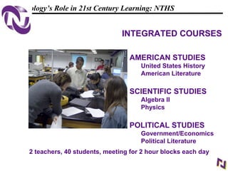 13
108319 _Macros
Technology’s Role in 21st Century Learning: NTHS
AMERICAN STUDIES
United States History
American Literature
SCIENTIFIC STUDIES
Algebra II
Physics
POLITICAL STUDIES
Government/Economics
Political Literature
2 teachers, 40 students, meeting for 2 hour blocks each day
INTEGRATED COURSES
 