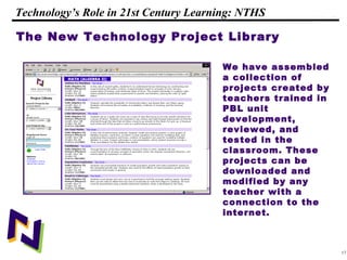 17
108319 _Macros
Technology’s Role in 21st Century Learning: NTHS
The New Technology Project Library
We have assembled
a collection of
projects created by
teachers trained in
PBL unit
development,
reviewed, and
tested in the
classroom. These
projects can be
downloaded and
modified by any
teacher with a
connection to the
internet.
 
