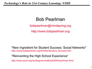 26
108319 _Macros
Technology’s Role in 21st Century Learning: NTHS
Bob Pearlman
bobpearlman@mindspring.org
http://www.bobpearlman.org
"New Ingredient for Student Success: Social Networks"
http://www.bobpearlman.org/Articles/Student_Success.htm
“Reinventing the High School Experience“
http://www.ascd.org/readingroom/edlead/0204/pearlman.html
 