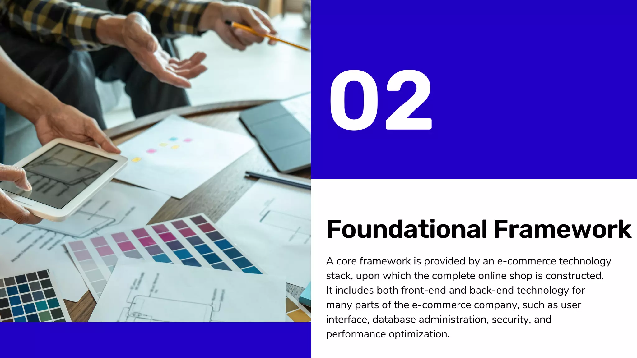 Foundational Framework
A core framework is provided by an e-commerce technology
stack, upon which the complete online shop is constructed.
It includes both front-end and back-end technology for
many parts of the e-commerce company, such as user
interface, database administration, security, and
performance optimization.
02
 