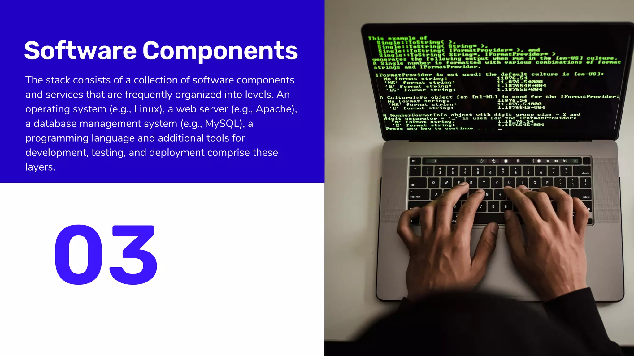 Software Components
The stack consists of a collection of software components
and services that are frequently organized into levels. An
operating system (e.g., Linux), a web server (e.g., Apache),
a database management system (e.g., MySQL), a
programming language and additional tools for
development, testing, and deployment comprise these
layers.
03
 