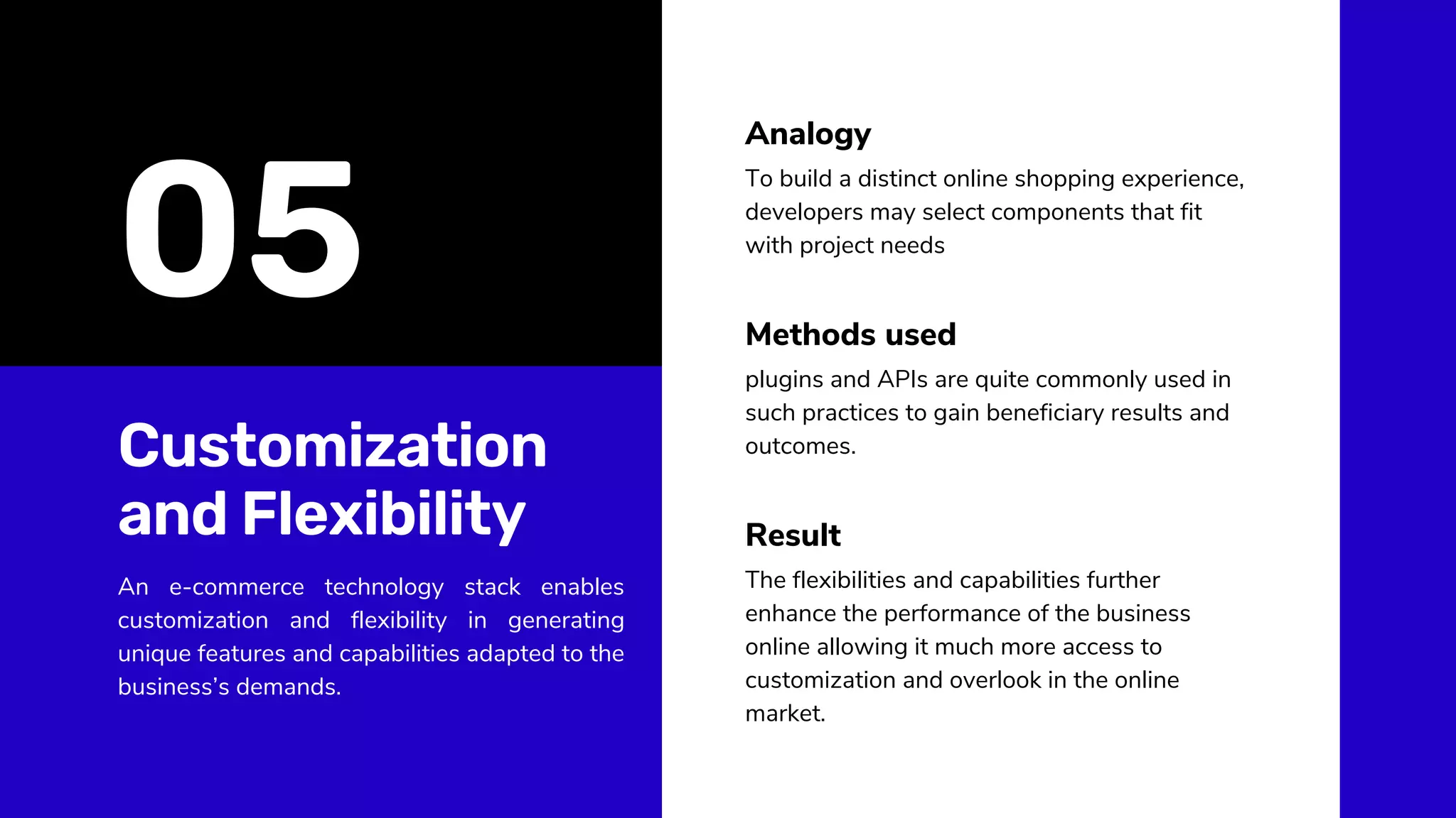 Customization
and Flexibility
An e-commerce technology stack enables
customization and flexibility in generating
unique features and capabilities adapted to the
business’s demands.
To build a distinct online shopping experience,
developers may select components that fit
with project needs
plugins and APIs are quite commonly used in
such practices to gain beneficiary results and
outcomes.
Analogy
Methods used
The flexibilities and capabilities further
enhance the performance of the business
online allowing it much more access to
customization and overlook in the online
market.
Result
05
 