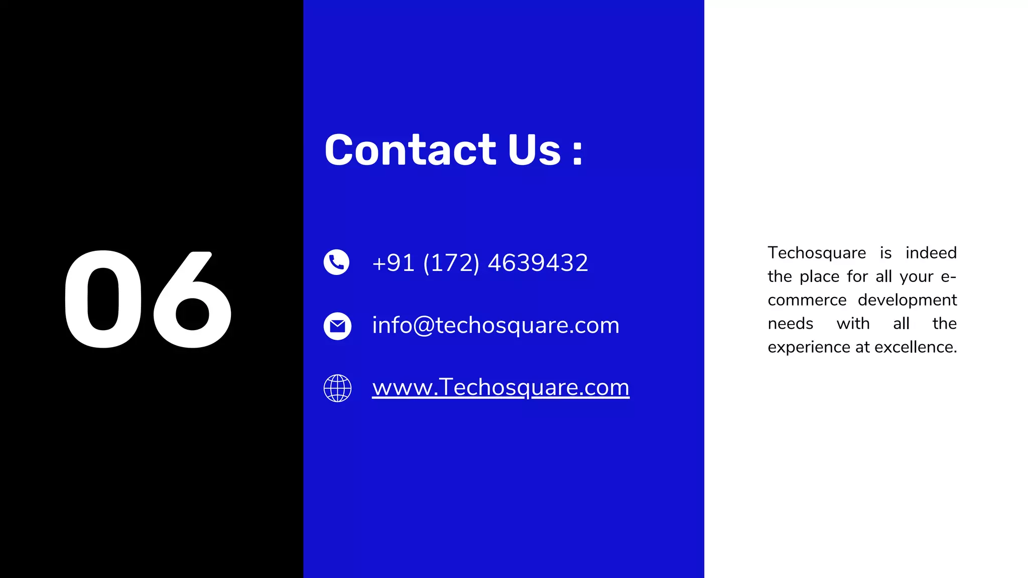 Contact Us :
Techosquare is indeed
the place for all your e-
commerce development
needs with all the
experience at excellence.
06
+91 (172) 4639432
info@techosquare.com
www.Techosquare.com
 