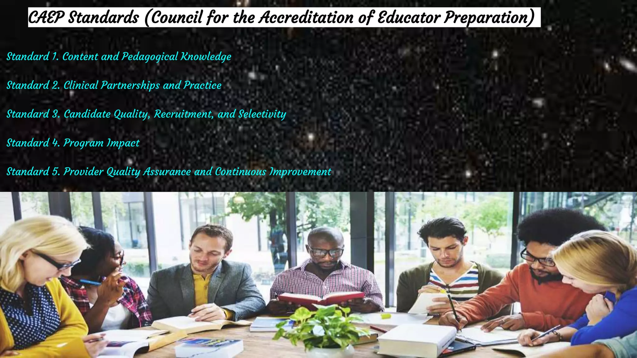 CAEP Standards (Council for the Accreditation of Educator Preparation)
Standard 1. Content and Pedagogical Knowledge
Standard 2. Clinical Partnerships and Practice
Standard 3. Candidate Quality, Recruitment, and Selectivity
Standard 4. Program Impact
Standard 5. Provider Quality Assurance and Continuous Improvement
 