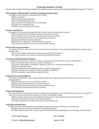 Technology Standards Checklist
(based on the Virginia Technology Standards for Instructional Personnel and Technology Standards for grades 3,5 and 12)

Basic computer skills (includes vocabulary, language and operation)
   The student will develop basic technology skills to include:
          Basic vocabulary.
          Keyboarding/touch-typing skills.
          Use of related peripheral devices.
          Communicate with appropriate use of terminology.
          Explore use of imaging devices.
          Identify new and emerging technologies.

Network and Internet
   The student will communicate through local and worldwide network communication systems.
          Develop hypermedia "home page" documents accessible by networks.
          Use networks to deliver and access information from electronic sources.
          Use telecommunication tools for storing and sharing information.
          Demonstrate distance learning applications.
          Describe how computers are connected to form a network.
          Compare and contrast local, wide area and worldwide networks.

Search and research strategies
   The student will process, store, retrieve and transmit electronic information; will use technology appropriately to gather, analyze
   and report data.
          Use search strategies and electronic storage systems to retrieve information.
          Evaluate usefulness and validity of electronically published information.

Word processing/Information database
   The student will use application software to enhance communication and accomplish a variety of learning tasks.
          Create document using word-processing and writing process.
          Integrate simple graphics, spreadsheets, databases, charts, etc. to word processed documents.
          Edit multi-page documents.
          Produce page layouts using publishing software, graphics and peripherals.
          Organize and generate data reports using spreadsheets and databases.
          Create spreadsheets using formulas, graphs and charts.

Using hardware and peripherals
   The student will demonstrate a basic understanding of fundamental computer operations through use of electronic devices and
   related peripherals.
           Demonstrate interactive use of laser disc (or DVD).
           Integrate specific purpose devices to content instruction.
           Successfully operate multimedia system with peripheral devices.
           Troubleshoot simple hardware/software problems.

Project and Integration
   Instructional personnel should be able to locate, integrate and use appropriate instructional hardware and software to support VA
   SOL's and to meet the diverse needs of learners in a variety of educational settings.
           Select and use audience and content-appropriate technology for communicating and presenting information.
           Create multimedia presentations using video and graphics.
           Integrate technologies to problem solving and critical thinking tasks.

Copyright and legal issues
   Instructional personnel shall demonstrate knowledge of ethical and legal issues relating to use of technology.
           Apply Copyright and Fair Use Guidelines in reporting information.
           Explain legal, personal safety, network etiquette and ethical behaviors regarding the use of technology and information.


       Name: Jared Thomson                                               Date: 12/08/09

       Licensure: Marketing Education                                    Signature: JST
 