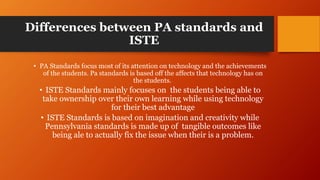 Differences between PA standards and
ISTE
• PA Standards focus most of its attention on technology and the achievements
of the students. Pa standards is based off the affects that technology has on
the students.
• ISTE Standards mainly focuses on the students being able to
take ownership over their own learning while using technology
for their best advantage
• ISTE Standards is based on imagination and creativity while
Pennsylvania standards is made up of tangible outcomes like
being ale to actually fix the issue when their is a problem.
 