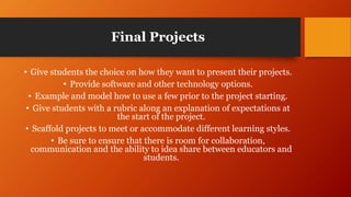 Final Projects
• Give students the choice on how they want to present their projects.
• Provide software and other technology options.
• Example and model how to use a few prior to the project starting.
• Give students with a rubric along an explanation of expectations at
the start of the project.
• Scaffold projects to meet or accommodate different learning styles.
• Be sure to ensure that there is room for collaboration,
communication and the ability to idea share between educators and
students.
 