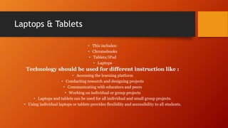 Laptops & Tablets
• This includes:
• Chromebooks
• Tablets/iPad
• Laptops
Technology should be used for different instruction like :
• Accessing the learning platform
• Conducting research and designing projects
• Communicating with educators and peers
• Working on individual or group projects
• Laptops and tablets can be used for all individual and small group projects.
• Using individual laptops or tablets provides flexibility and accessibility to all students.
 