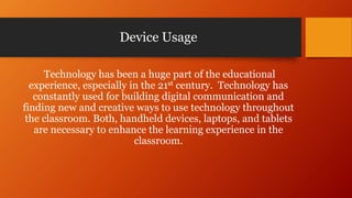Device Usage
Technology has been a huge part of the educational
experience, especially in the 21st century. Technology has
constantly used for building digital communication and
finding new and creative ways to use technology throughout
the classroom. Both, handheld devices, laptops, and tablets
are necessary to enhance the learning experience in the
classroom.
 