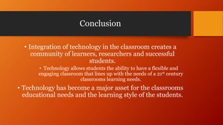 Conclusion
• Integration of technology in the classroom creates a
community of learners, researchers and successful
students.
• Technology allows students the ability to have a flexible and
engaging classroom that lines up with the needs of a 21st century
classrooms learning needs.
• Technology has become a major asset for the classrooms
educational needs and the learning style of the students.
 
