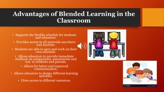 Advantages of Blended Learning in the
Classroom
• Supports the flexible schedule for students
and educators.
• Provides access to all materials anywhere
and anytime.
• Students are able to pace and work on their
own schedule.
• Allows educators to provide immediate
feedback on assignments, assessments and
test to students and parents.
• Allows for better and improved
communication.
• Allows educators to design different learning
activities.
• Gives access to different resources.
 
