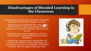 Disadvantages of Blended Learning in
the Classroom
• Stakeholder must be able to provide continuous
trainings as technology changes everyday.
• Students must understand that online and
virtual school is equal to in person school.
Students are expected to behave and work just
as hard.
• Educators must allow students to work in a
timely fashion. Teach students how to meet
deadlines.
• Stakeholder and educators should allow all
students the ability to learn technology and
teach those who are not as familiar. Provide all
students with the support that they need.
 