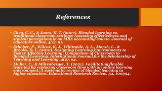 References
• Chen, C. C., & Jones, K. T. (2007). Blended learning vs.
traditional classroom settings: Assessing effectiveness and
student perceptions in an MBA accounting course. Journal of
educators online, 4(1), n1.
• Schober, P., Wilcox, K. J., Whiteside, A. L., Marsh, L., &
Brooks, D. C. (2010). Designing Learning Environments to
Foster Affective Learning: Comparison of Classroom to
Blended Learning. International Journal for the Scholarship of
Teaching and Learning, 4(2), n2.
• Müller, C., & Miltenberger, T. (2021). Facilitating flexible
learning by replacing classroom time with an online learning
environment: A systematic review of blended learning in
higher education. Educational Research Review, 34, 100394.
 