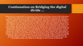 Continuation on Bridging the digital
divide …
Educators are responsible for becoming and familiar and being current with technology.
In order for educators to build relationships and effectively communicate with our
students , educators must be able to relate to them. In order to motivate our students to
learn, educator s must understand their students. Educators should try their hardest t
understand what their students enjoy, things that hold value and importance to them,
and different ways to figure out how they like to learn. This may include coming out of
your comfort zone and stepping down to your student’s level. Educators may have to try
new things and giving up some authority and putting it in the hands of the students.
This includes allowing students than chance to choose their preference of technology for
assignments and giving them the responsibility to choose what presentations work for
them. The students will be held accountable for their creativity and how they express
themselves in their technology. Teachers may have to allow students the opportunity to
become the teachers and teach them different things in technology. Because technology
changes so often, educators may have to enroll in technology courses, trainings and ask
for help whenever needed. The education field constantly makes changes and the
students change as well. Changes are happening everywhere including in laws and
curriculum which only works if we change as well to focus on the better.
 