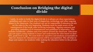 Conclusion on Bridging the digital
divide
• Lastly, in order to bride the digital divide is to always set clear expectations,
guidelines and rules in their area of plagiarism, technology and other ongoing
issues in the classroom. Our students can not be responsible if educators do not
set the rules in the very beginning. Students must be made aware of the
consequences if the break rules involving technology. Signing contracts and
providing reminders of of consequences and guidelines is imperative. This
includes handbooks, syllabus and even posters around the classroom. Educators
can not expect young students to know and understand the rules based on their
GPA, grade level or age. We must hold our ourselves and students accountable so
that our chances for educational success will be accomplished. This all helps to
shape and mature our students while making the educators better in the process
too.
 
