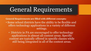 General Requirements
General Requirements are filled with different concepts:
• Some school districts have the ability to be flexible and
offers technology applications in a variety of different
settings.
• Districts in PA are encouraged to offer technology
applications in almost all content areas. Specific
content are typically offered in specific classes while
still being integrated in all of the content areas.
 