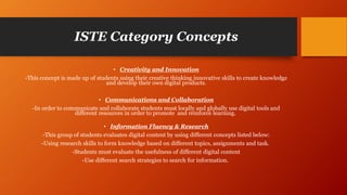ISTE Category Concepts
• Creativity and Innovation
-This concept is made up of students using their creative thinking innovative skills to create knowledge
and develop their own digital products.
• Communications and Collaboration
-In order to communicate and collaborate students must locally and globally use digital tools and
different resources in order to promote and reinforce learning.
• Information Fluency & Research
-This group of students evaluates digital content by using different concepts listed below:
-Using research skills to form knowledge based on different topics, assignments and task.
-Students must evaluate the usefulness of different digital content
-Use different search strategies to search for information.
 