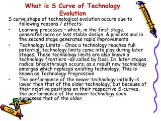 What is S Curve of Technology
                 Evolution
S curve shape of technological evolution occurs due to
    following reasons / effects:
•   Learning processes – which, in the first stage,
    generates more or less stable design & process and in
    the second stage generates rapid improvements
•   Technology Limits – Once a technology reaches full
    potential, technology limits come into play during later
    stages. These technology limits are also known a
    technology frontiers –as called by Dosi. In later stages,
    radical breakthrough occurs, as a result new technology
    emerges which replaces existing technology, This is
    known as Technology Progression
•   The performance of the newer technology initially is
    lower than that of the older technology, but because of
    their relative positions on their respective S-curves,
    the performance of the newer technology soon
    surpasses that of the older.
 