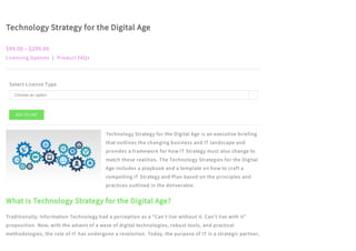 Technology Strategy for the Digital Age
$99.00 – $299.00
Licensing Options | Product FAQs
Select License Type
Technology Strategy for the Digital Age is an executive briefing
that outlines the changing business and IT landscape and
provides a framework for how IT Strategy must also change to
match these realities. The Technology Strategies for the Digital
Age includes a playbook and a template on how to craft a
compelling IT Strategy and Plan based on the principles and
practices outlined in the deliverable.
What is Technology Strategy for the Digital Age?
Traditionally, Information Technology had a perception as a “Can’t live without it. Can’t live with it”
proposition. Now, with the advent of a wave of digital technologies, robust tools, and practical
methodologies, the role of IT has undergone a revolution. Today, the purpose of IT is a strategic partner,
ADD TO CART
Choose an option 
 