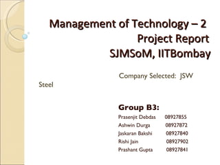 Management of Technology – 2   Project Report   SJMSoM, IITBombay Group B3:  Prasenjit Debdas   08927855 Ashwin Durga  08927872 Jaskaran Bakshi  08927840 Rishi Jain   08927902 Prashant Gupta   08927841 Company Selected:  JSW Steel 