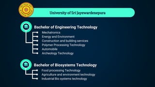 University of Sri Jayewardenepura
Bachelor of Engineering Technology
● Mechatronics
● Energy and Environment
● Construction and building services
● Polymer Processing Technology
● Automobile
● Archeology Technology
Bachelor of Biosystems Technology
● Food processing Technology
● Agriculture and environment technology
● Industrial Bio systems technology
 