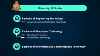 University of Colombo
Bachelor of Engineering Technology
● Instrumentation and Automation Technology
Bachelor of Biosystems Technology
● Agricultural Technology
● Environmental Technology
Bachelor of Information and Communication Technology
 