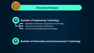 University of Kelaniya
Bachelor of Engineering Technology
● Materials and Process Engineering Technology
● Robotics and Industry Automation
● Environmental Engineering Technology
Bachelor of Information and Communication Technology
 