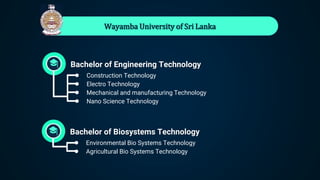 Wayamba University of Sri Lanka
Bachelor of Engineering Technology
● Construction Technology
● Electro Technology
● Mechanical and manufacturing Technology
● Nano Science Technology
Bachelor of Biosystems Technology
● Environmental Bio Systems Technology
● Agricultural Bio Systems Technology
 