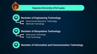 Rajarata University of Sri Lanka
Bachelor of Biosystems Technology
● Bioprocess Technology
● Food Technology
Bachelor of Information and Communication Technology
Bachelor of Engineering Technology
● Electrical and Electronic Technology
● Materials Technology
 