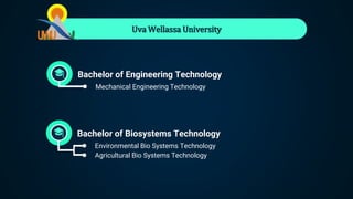 Uva Wellassa University
Bachelor of Engineering Technology
● Mechanical Engineering Technology
Bachelor of Biosystems Technology
● Environmental Bio Systems Technology
● Agricultural Bio Systems Technology
 