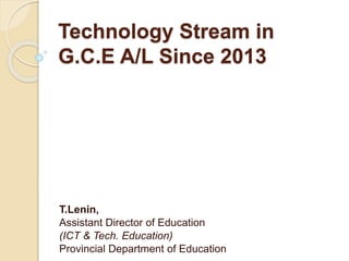 Technology Stream in
G.C.E A/L Since 2013
T.Lenin,
Assistant Director of Education
(ICT & Tech. Education)
Provincial Department of Education
 