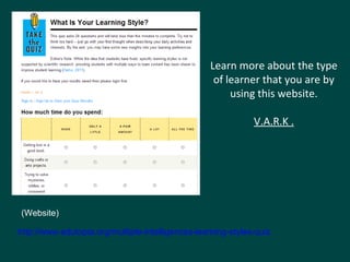 Learn more about the type 
of learner that you are by 
using this website. 
V.A.R.K . 
(Website) 
http://www.edutopia.org/multiple-intelligences-learning-styles-quiz 
 