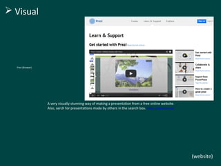 Prezi (Browser) 
A very visually stunning way of making a presentation from a free online website. 
Also, serch for presentations made by others in the search box. http://prezi.com/ 
(website) 
 Visual 
 