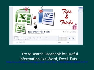 Try to search Facebook for useful 
information like Word, Excel, Tuts… 
https://www.facebook.com/pages/Excel-Word-Tips-Tricks/193936364123565?ref=nf 
 